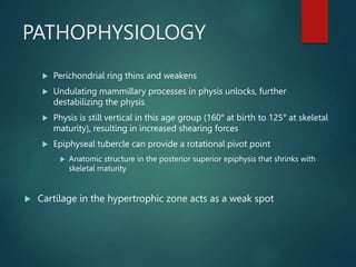 PATHOPHYSIOLOGY
 Perichondrial ring thins and weakens
 Undulating mammillary processes in physis unlocks, further
destabilizing the physis
 Physis is still vertical in this age group (160° at birth to 125° at skeletal
maturity), resulting in increased shearing forces
 Epiphyseal tubercle can provide a rotational pivot point
 Anatomic structure in the posterior superior epiphysis that shrinks with
skeletal maturity
 Cartilage in the hypertrophic zone acts as a weak spot
 