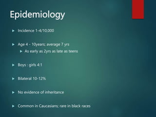 Epidemiology
 Incidence 1-4/10,000
 Age 4 - 10years; average 7 yrs
 As early as 2yrs as late as teens
 Boys : girls 4:1
 Bilateral 10-12%
 No evidence of inheritance
 Common in Caucasians; rare in black races
 