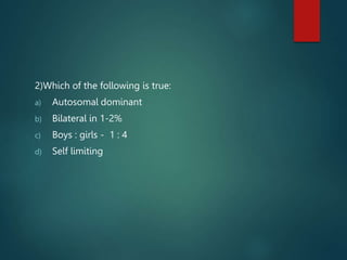 2)Which of the following is true:
a) Autosomal dominant
b) Bilateral in 1-2%
c) Boys : girls - 1 : 4
d) Self limiting
 