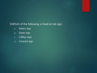 3)Which of the following is head at risk sign:
a) Salters sign
b) Gazes sign
c) Caffeys sign
d) Crescent sign
 