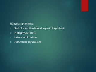 4)Gazes sign means:
a) Radiolucent V in lateral aspect of epiphysis
b) Metaphyseal crest
c) Lateral subluxation
d) Horizontal physeal line
 
