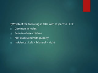 8)Which of the following is false with respect to SCFE:
a) Common in males
b) Seen in obese children
c) Not associated with puberty
d) Incidence : Left > bilateral > right
 