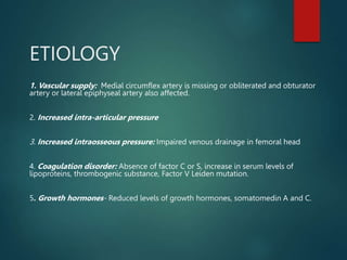 ETIOLOGY
1. Vascular supply: Medial circumflex artery is missing or obliterated and obturator
artery or lateral epiphyseal artery also affected.
2. Increased intra-articular pressure
3. Increased intraosseous pressure: Impaired venous drainage in femoral head
4. Coagulation disorder: Absence of factor C or S, increase in serum levels of
lipoproteins, thrombogenic substance, Factor V Leiden mutation.
5. Growth hormones- Reduced levels of growth hormones, somatomedin A and C.
 