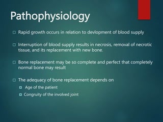 Pathophysiology
 Rapid growth occurs in relation to devlopment of blood supply
 Interruption of blood supply results in necrosis, removal of necrotic
tissue, and its replacement with new bone.
 Bone replacement may be so complete and perfect that completely
normal bone may result
 The adequacy of bone replacement depends on
 Age of the patient
 Congruity of the involved joint
 
