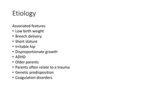 Etiology
Associated features
• Low birth weight
• Breech delivery
• Short stature
• Irritable hip
• Disproportionate growth
• ADHD
• Older parents
• Parents often relate to a trauma
• Genetic predisposition
• Coagulation disorders
 