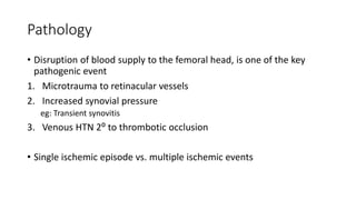 Pathology
• Disruption of blood supply to the femoral head, is one of the key
pathogenic event
1. Microtrauma to retinacular vessels
2. Increased synovial pressure
eg: Transient synovitis
3. Venous HTN 2⁰ to thrombotic occlusion
• Single ischemic episode vs. multiple ischemic events
 