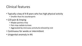 Clinical features
• Typically a boy of 4-8 years who has high physical activity
• Smaller than his counterparts
• C/O pain & limping
• Maybe painless limp
• Pain may radiate to knee
• Aggravated by strenuous activity & relieved by rest
• Continuous for weeks or intermittent
• Urogenital anomaly in 4%
 