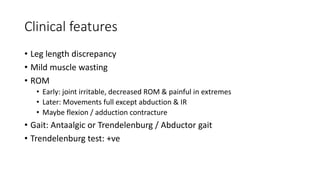 Clinical features
• Leg length discrepancy
• Mild muscle wasting
• ROM
• Early: joint irritable, decreased ROM & painful in extremes
• Later: Movements full except abduction & IR
• Maybe flexion / adduction contracture
• Gait: Antaalgic or Trendelenburg / Abductor gait
• Trendelenburg test: +ve
 