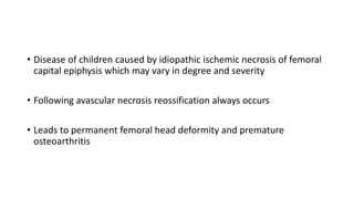 • Disease of children caused by idiopathic ischemic necrosis of femoral
capital epiphysis which may vary in degree and severity
• Following avascular necrosis reossification always occurs
• Leads to permanent femoral head deformity and premature
osteoarthritis
 