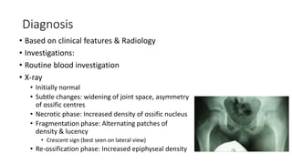 Diagnosis
• Based on clinical features & Radiology
• Investigations:
• Routine blood investigation
• X-ray
• Initially normal
• Subtle changes: widening of joint space, asymmetry
of ossific centres
• Necrotic phase: Increased density of ossific nucleus
• Fragmentation phase: Alternating patches of
density & lucency
• Crescent sign (best seen on lateral view)
• Re-ossification phase: Increased epiphyseal density
 