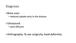 Diagnosis
• Bone scan:
• reduced uptake early in the disease
• Ultrasound
• Joint effusion
• Arthrography: To see congruity, head deformity
 