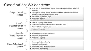 Classification: Waldenstrom
Stage 1: Initial
phase
• All or part of nucleus dead. Maybe normal X-ray. Increased density of
epiphysis,
• Cartilage thickening, subtle lateral subluxation via increased medial
cartilage growth (Waldenstrom’s sign)
• Subcondral # (Crescent sign)
• Duration: 6 months
Stage 2:
Fragmentation
phase
• Areas of lucency and sclerosis
• Central area separates from lateral & medial areas
• Maximal flattening/collapse
• Duration: 8 months
Stage 3:
Reossification
phase
• New subchondral bone formation
• Flattening may improve
• Duration: 3-5 years
Stage 4: Residual
phase
• No change in bone density
• Shape of head changes
• Final shape after skeletal maturity
• Acetabular remodelling
 