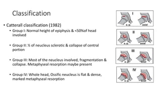 Classification
• Catterall classification (1982)
• Group I: Normal height of epiphysis & <50%of head
involved
• Group II: ½ of neucleus sclerotic & collapse of central
portion
• Group III: Most of the neucleus involved, fragmentation &
collapse. Metaphyseal resorption maybe present
• Group IV: Whole head, Ossific neucleus is flat & dense,
marked metaphyseal resorption
 