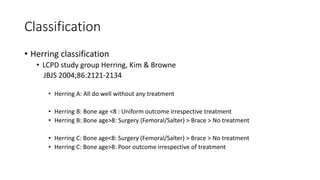 Classification
• Herring classification
• LCPD study group Herring, Kim & Browne
JBJS 2004;86:2121-2134
• Herring A: All do well without any treatment
• Herring B: Bone age <8 : Uniform outcome irrespective treatment
• Herring B: Bone age>8: Surgery (Femoral/Salter) > Brace > No treatment
• Herring C: Bone age<8: Surgery (Femoral/Salter) > Brace > No treatment
• Herring C: Bone age>8: Poor outcome irrespective of treatment
 