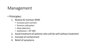 Management
• Principles:
1. Restore & maintain ROM
• Increases joint nutrition
• Prevents subluxation
• Allow abduction
• Satisfactory = 30⁰ ABD
2. Avoid treatment of patients who will do well without treatment
3. Concept of containment
4. Relief of symptoms
 