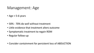 Management: Age
• Age < 5-6 years
• 50% - 70% do well without treatment
• Little evidence that treatment alters outcome
• Symptomatic treatment to regain ROM
• Regular follow-up
• Consider containment for persistent loss of ABDUCTION
 