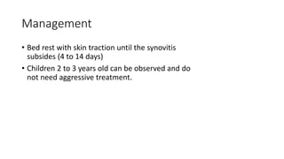 Management
• Bed rest with skin traction until the synovitis
subsides (4 to 14 days)
• Children 2 to 3 years old can be observed and do
not need aggressive treatment.
 