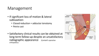 Management
• If significant loss of motion & lateral
subluxation:
• Closed reduction + adductor tenotomy
• Petrie cast
• Satisfactory clinical results can be obtained at
long-term follow-up despite an unsatisfactory
radiographic appearance (Cambell’s operative
orthopedics)
 