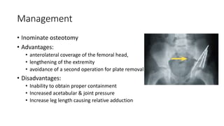 Management
• Inominate osteotomy
• Advantages:
• anterolateral coverage of the femoral head,
• lengthening of the extremity
• avoidance of a second operation for plate removal
• Disadvantages:
• Inability to obtain proper containment
• Increased acetabular & joint pressure
• Increase leg length causing relative adduction
 