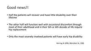 Good news!!
• Half the patients will recover and have little disability over their
lifetime
• The other half will function well with occasional discomfort through
most of their adulthood and in their 5th or 6th decade of life require
hip replacement
• Only the most severely involved patients will have early hip disability
Herring JA 1996; Weinstein SL, 1985
 
