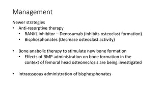 Management
Newer strategies
• Anti-resorptive therapy
• RANKL inhibitor – Denosumab (inhibits osteoclast formation)
• Bisphosphonates (Decrease osteoclast activity)
• Bone anabolic therapy to stimulate new bone formation
• Effects of BMP administration on bone formation in the
context of femoral head osteonecrosis are being investigated
• Intraosseous administration of bisphosphonates
 