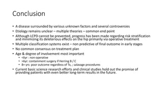 Conclusion
• A disease surrounded by various unknown factors and several controversies
• Etiology remains unclear – multiple theories – common end point
• Although LCPD cannot be prevented, progress has been made regarding risk stratification
and minimizing its deleterious effects on the hip primarily via operative treatment
• Multiple classification systems exist – non predictive of final outcome in early stages
• No common consensus on treatment plan
• Age & degree of involvement most important
• <6yr : non-operative
• >6yr: containment surgery if Herring B / C
• 8+ yrs: poor outcome regardless of Tx, ; salavage procedures
• Current basic science research efforts and clinical studies hold out the promise of
providing patients with even better long-term results in the future.
 
