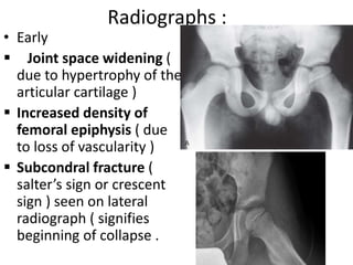 Radiographs :
• Early
 Joint space widening (
due to hypertrophy of the
articular cartilage )
 Increased density of
femoral epiphysis ( due
to loss of vascularity )
 Subcondral fracture (
salter’s sign or crescent
sign ) seen on lateral
radiograph ( signifies
beginning of collapse .
 