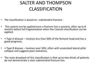 SALTER AND THOMPSON
CLASSIFICATION
• The classiﬁcation is based on subchondral fracture .
• This system can be applied once a fracture line is present, often up to 8
months before full fragmentation when the Caterall classiﬁcation can be
applied.
• • Type A disease – involves less than 50% of the femoral head and has a
good prognosis.
• • Type B disease – involves over 50%, often with associated lateral pillar
collapse and suggests poor outcomes.
• The main drawback of this classiﬁcation is that up to two-thirds of patients
do not demonstrate a clear subchondral fracture line.
 