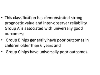 • This classiﬁcation has demonstrated strong
prognostic value and inter-observer reliability.
Group A is associated with universally good
outcomes;
• Group B hips generally have poor outcomes in
children older than 6 years and
• Group C hips have universally poor outcomes.
 