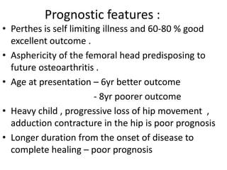 Prognostic features :
• Perthes is self limiting illness and 60-80 % good
excellent outcome .
• Asphericity of the femoral head predisposing to
future osteoarthritis .
• Age at presentation – 6yr better outcome
- 8yr poorer outcome
• Heavy child , progressive loss of hip movement ,
adduction contracture in the hip is poor prognosis
• Longer duration from the onset of disease to
complete healing – poor prognosis
 