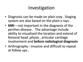 Investigation
• Diagnosis can be made on plain xray . Staging
system are also based on the plain x rays .
• MRI – not important in the diagnosis of the
perthes disease . The advantage include
ability to visualised the location and extend of
femoral head ,physis , articular cartilage
involvement and before radiological diagnosis
• Arthrography : invasive and difficult to repeat
at follow ups .
 