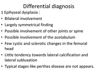 Differential diagnosis
1 Epihyseal dysplasia :
• Bilateral involvement
• Largely symmetrical finding
• Possible involvement of other joints or spine
• Possible involvement of the acetabulum
• Few cystic and sclerotic changes in the femoral
head
• Little tendency towards lateral calcification and
lateral subluxation
• Typical stages like perthes disease are not appears.
 