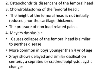 2. Osteochondritis dissencans of the femoral head
3. Chondroblastoma of the femoral head :
• The height of the femoral head is not initially
reduced , nor the cartilage thickened
• The pressure of non load related pain .
4. Meyers dysplasia :
• Causes collapse of the femoral head is similar
to perthes disease
• More common in boys younger than 4 yr of age
• Xrays shows delayed and similar ossification
centers , a seprated or cracked epiphysis , cystic
changes
 