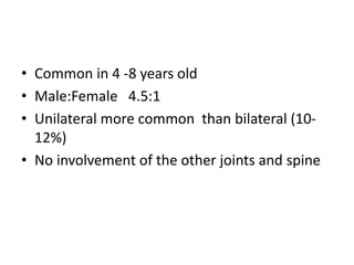 • Common in 4 -8 years old
• Male:Female 4.5:1
• Unilateral more common than bilateral (10-
12%)
• No involvement of the other joints and spine
 