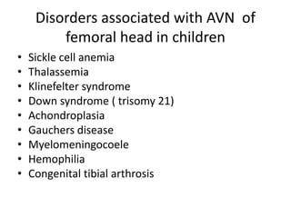 Disorders associated with AVN of
femoral head in children
• Sickle cell anemia
• Thalassemia
• Klinefelter syndrome
• Down syndrome ( trisomy 21)
• Achondroplasia
• Gauchers disease
• Myelomeningocoele
• Hemophilia
• Congenital tibial arthrosis
 