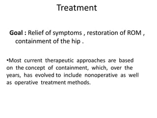 Treatment
Goal : Relief of symptoms , restoration of ROM ,
containment of the hip .
•Most current therapeutic approaches are based
on the concept of containment, which, over the
years, has evolved to include nonoperative as well
as operative treatment methods.
 