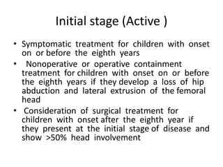 Initial stage (Active )
• Symptomatic treatment for children with onset
on or before the eighth years
• Nonoperative or operative containment
treatment for children with onset on or before
the eighth years if they develop a loss of hip
abduction and lateral extrusion of the femoral
head
• Consideration of surgical treatment for
children with onset after the eighth year if
they present at the initial stage of disease and
show >50% head involvement
 
