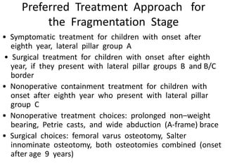 Preferred Treatment Approach for
the Fragmentation Stage
• Symptomatic treatment for children with onset after
eighth year, lateral pillar group A
• Surgical treatment for children with onset after eighth
year, if they present with lateral pillar groups B and B/C
border
• Nonoperative containment treatment for children with
onset after eighth year who present with lateral pillar
group C
• Nonoperative treatment choices: prolonged non–weight
bearing, Petrie casts, and wide abduction (A-frame) brace
• Surgical choices: femoral varus osteotomy, Salter
innominate osteotomy, both osteotomies combined (onset
after age 9 years)
 