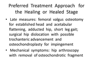 Preferred Treatment Approach for
the Healing or Healed Stage
• Late measures: femoral valgus osteotomy
for established head and acetabular
flattening, adducted hip, short leg gait;
surgical hip dislocation with possible
trochanteric advancement and
osteochondroplasty for impingement
• Mechanical symptoms: hip arthroscopy
with removal of osteochondrotic fragment
 