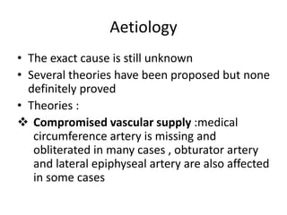 Aetiology
• The exact cause is still unknown
• Several theories have been proposed but none
definitely proved
• Theories :
 Compromised vascular supply :medical
circumference artery is missing and
obliterated in many cases , obturator artery
and lateral epiphyseal artery are also affected
in some cases
 