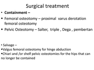 Surgical treatment
• Containment –
 Femoral osteotomy – proximal varus derotation
femoral osteotomy
 Pelvic Osteotomy – Salter, triple , Dega , pembertan
• Salvage –
Valgus femoral osteotomy for hinge abduction
Chiari and /or shelf pelvic osteotomies for the hips that can
no longer be contained
 