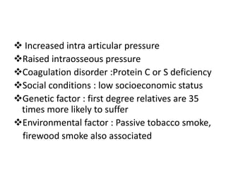  Increased intra articular pressure
Raised intraosseous pressure
Coagulation disorder :Protein C or S deficiency
Social conditions : low socioeconomic status
Genetic factor : first degree relatives are 35
times more likely to suffer
Environmental factor : Passive tobacco smoke,
firewood smoke also associated
 