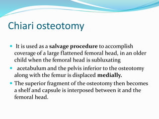 Chiari osteotomy
 It is used as a salvage procedure to accomplish
coverage of a large flattened femoral head, in an older
child when the femoral head is subluxating
 acetabulum and the pelvis inferior to the osteotomy
along with the femur is displaced medially.
 The superior fragment of the osteotomy then becomes
a shelf and capsule is interposed between it and the
femoral head.
 