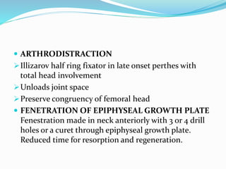  ARTHRODISTRACTION
Illizarov half ring fixator in late onset perthes with
total head involvement
Unloads joint space
Preserve congruency of femoral head
 FENETRATION OF EPIPHYSEAL GROWTH PLATE
Fenestration made in neck anteriorly with 3 or 4 drill
holes or a curet through epiphyseal growth plate.
Reduced time for resorption and regeneration.
 