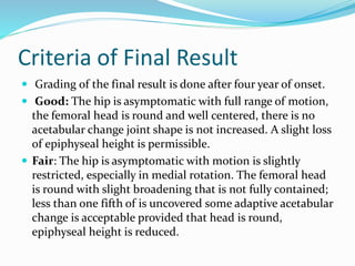 Criteria of Final Result
 Grading of the final result is done after four year of onset.
 Good: The hip is asymptomatic with full range of motion,
the femoral head is round and well centered, there is no
acetabular change joint shape is not increased. A slight loss
of epiphyseal height is permissible.
 Fair: The hip is asymptomatic with motion is slightly
restricted, especially in medial rotation. The femoral head
is round with slight broadening that is not fully contained;
less than one fifth of is uncovered some adaptive acetabular
change is acceptable provided that head is round,
epiphyseal height is reduced.
 