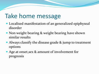 Take home message
 Localised manifestation of an generalized epiphyseal
disorder
 Non weight bearing & weight bearing have shown
similar results
 Always classify the disease grade & jump to treatment
options
 Age at onset,sex & amount of involvement for
prognosis
 
