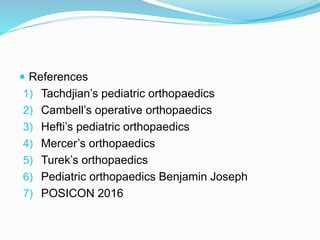  References
1) Tachdjian’s pediatric orthopaedics
2) Cambell’s operative orthopaedics
3) Hefti’s pediatric orthopaedics
4) Mercer’s orthopaedics
5) Turek’s orthopaedics
6) Pediatric orthopaedics Benjamin Joseph
7) POSICON 2016
 