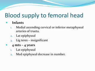 Blood supply to femoral head
 Infants
1. Medial ascending cervical or inferior metaphyseal
arteries of trueta.
2. Lat epiphyseal
3. Lig teres – insignificant
 4 mts – 4 years
1. Lat epiphyseal
2. Med epiphyseal decrease in number.
 