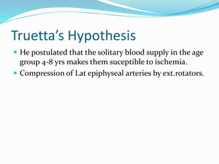Truetta’s Hypothesis
 He postulated that the solitary blood supply in the age
group 4-8 yrs makes them suceptible to ischemia.
 Compression of Lat epiphyseal arteries by ext.rotators.
 