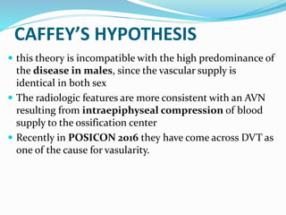 CAFFEY’S HYPOTHESIS
 this theory is incompatible with the high predominance of
the disease in males, since the vascular supply is
identical in both sex
 The radiologic features are more consistent with an AVN
resulting from intraepiphyseal compression of blood
supply to the ossification center
 Recently in POSICON 2016 they have come across DVT as
one of the cause for vasularity.
 